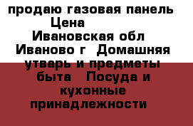 продаю газовая панель › Цена ­ 13 000 - Ивановская обл., Иваново г. Домашняя утварь и предметы быта » Посуда и кухонные принадлежности   